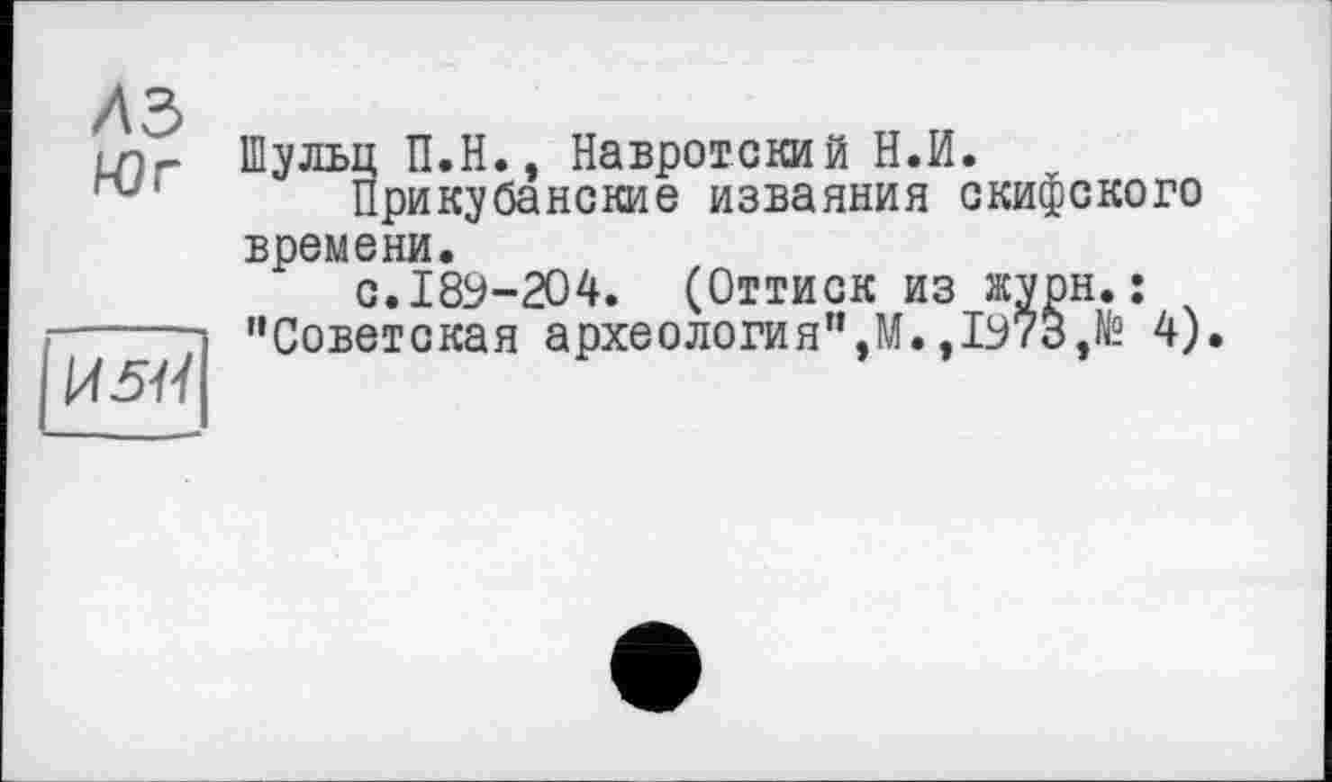 ﻿A3
Юг

Шульц П.Н., Навротский Н.И.
Прикубанские изваяния скифского времени.
с.189-204. (Оттиск из журн.; "Советская археология",М.,1973,№ 4).